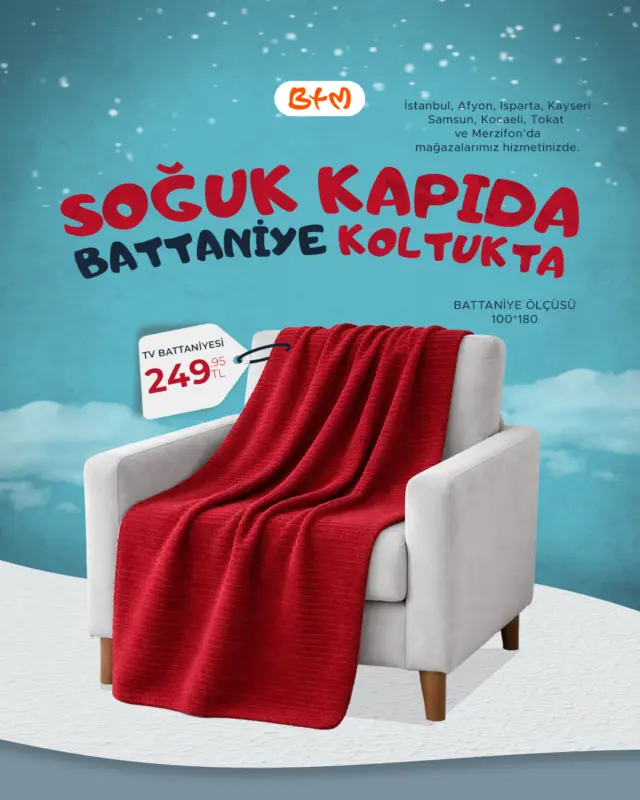 SOĞUK KAPIDA, BATTANİYE KOLTUKTA
BTM’de pamuklu TV battaniyeleriyle
evde geçirilen anlar daha sıcak, daha konforlu.
Yumuşak dokusu, nefes alan yapısı ve şık tasarımıyla
TV keyfine BTM dokunuşu.
🛍️ Sadece BTM mağazalarında
İnternet satışımız yoktur
📍 Mağaza konumlarımız:
https://www.btmmoda.com/btm-magazalarimiz/