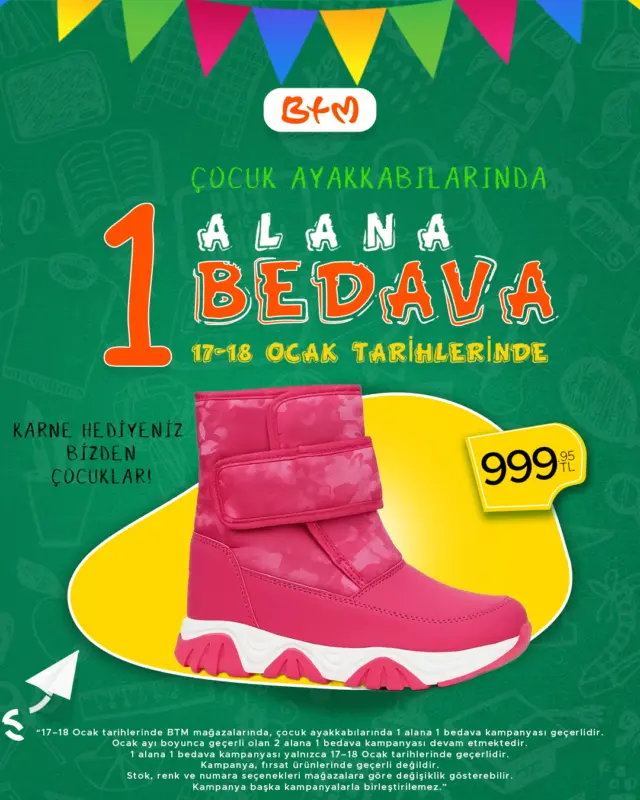 🎓✨ Karne Hediyesi BTM’den! ✨🎓

17–18 Ocak tarihlerinde BTM mağazalarında
👟 Çocuk ayakkabılarında 1 alana 1 bedava kampanyası geçerlidir.

 Çocuk ayakkabılarında 2 alana 1 bedava kampanyası da devam etmektedir.
📌 Birden fazla kampanya olması hâlinde müşteri lehine olan uygulanır.

Kampanya fırsat ürünlerinde geçerli değildir.
 Stok, renk ve numara seçenekleri mağazalara göre değişiklik gösterebilir.

📍 Mağaza konumlarımız:
👉 https://www.btmmoda.com/btm-magazalarimiz/