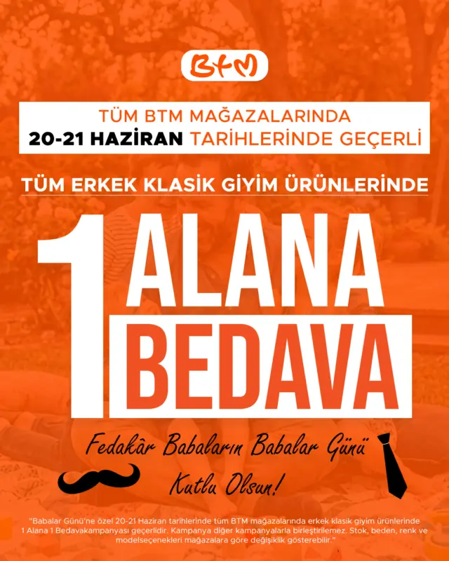 Babalar Günü’nde hediyenin en şık hali BTM’de! 👔

20-21 Haziran tarihlerinde tüm BTM mağazalarında, tüm erkek klasik giyim ürünlerinde 1 ALANA 1 BEDAVA fırsatı seni bekliyor.

Gömlekten pantolona, ceketten takım elbiseye kadar birbirinden şık seçeneklerle babanı mutlu etmenin tam zamanı.

Fedakâr babaların Babalar Günü kutlu olsun. ❤️

Sana en yakın BTM mağazasını keşfet:
https://www.btmmoda.com/btm-magazalarimiz/

•Kampanya 20-21 Haziran tarihlerinde geçerlidir.
•Kampanya yalnızca erkek klasik giyim ürünlerinde geçerlidir.
•Kampanya başka kampanyalarla birleştirilemez.
•Stok, beden, renk ve model seçenekleri mağazalara göre değişiklik gösterebilir.
• Görselde yer alan fiyatlar, 1 Alana 1 Bedava kampanyası kapsamında aynı üründen 2 adet satın alınması durumunda oluşan ürün başı fiyatlardır.